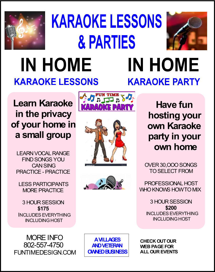 Have fun hosting your  own Karaoke party in your  own home MORE INFO 802-557-4750 FUNTIMEDESIGN.COM A VILLAGES AND VETERAN OWNED BUSINESS CHECK OUT OUR WEB PAGE FOR ALL OUR EVENTS Learn Karaoke in the privacy of your home in  a small group LEARN VOCAL RANGE FIND SONGS YOU  CAN SING PRACTICE - PRACTICE LESS PARTICIPANTS MORE PRACTICE 3 HOUR SESSION $175 I NCLUDES EVERYTHING INCLUDING HOST OVER 30,OOO SONGS TO SELECT FROM PROFESSIONAL HOST WHO KNOWS HOW TO MIX 3 HOUR SESSION $200 INCLUDES EVERYTHING INCLUDING HOST